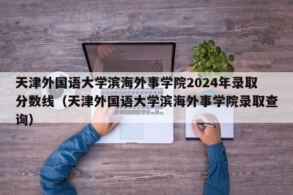 天津外国语大学滨海外事学院2024年录取分数线（天津外国语大学滨海外事学院录取查询）-第1张图片