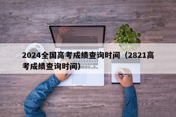 2024全国高考成绩查询时间（2821高考成绩查询时间）-第1张图片