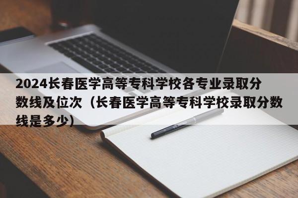 2024长春医学高等专科学校各专业录取分数线及位次（长春医学高等专科学校录取分数线是多少）-第1张图片