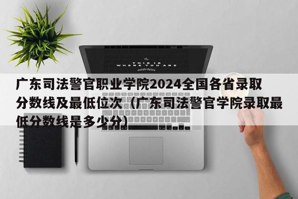 广东司法警官职业学院2024全国各省录取分数线及最低位次（广东司法警官学院录取最低分数线是多少分）-第1张图片