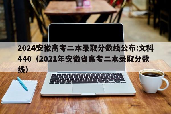 2024安徽高考二本录取分数线公布:文科440（2021年安徽省高考二本录取分数线）-第1张图片