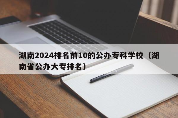 湖南2024排名前10的公办专科学校（湖南省公办大专排名）-第1张图片