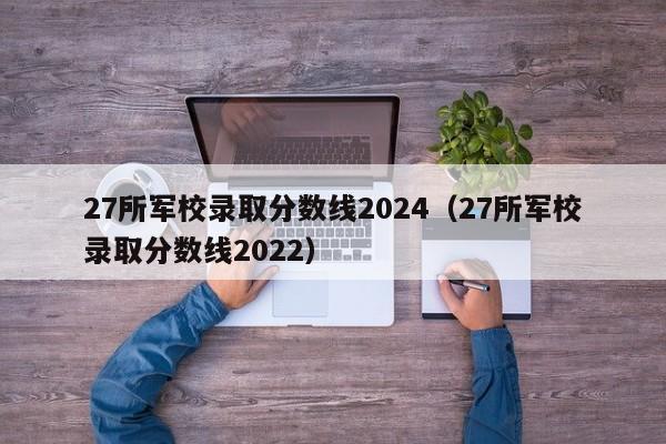 27所军校录取分数线2024（27所军校录取分数线2022）-第1张图片