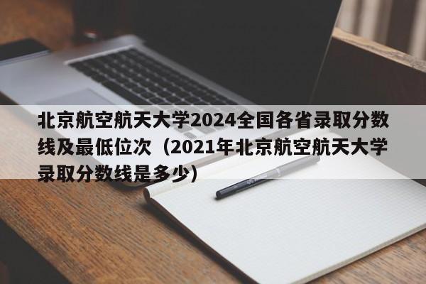 北京航空航天大学2024全国各省录取分数线及最低位次（2021年北京航空航天大学录取分数线是多少）-第1张图片