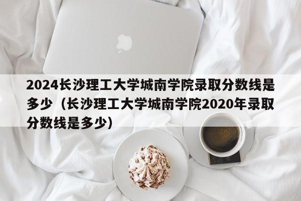 2024长沙理工大学城南学院录取分数线是多少（长沙理工大学城南学院2020年录取分数线是多少）-第1张图片