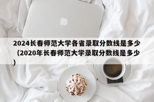 2024长春师范大学各省录取分数线是多少（2020年长春师范大学录取分数线是多少）-第1张图片