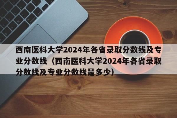 西南医科大学2024年各省录取分数线及专业分数线（西南医科大学2024年各省录取分数线及专业分数线是多少）-第1张图片