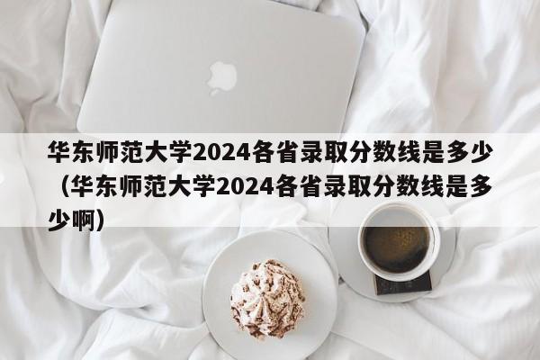 华东师范大学2024各省录取分数线是多少（华东师范大学2024各省录取分数线是多少啊）-第1张图片