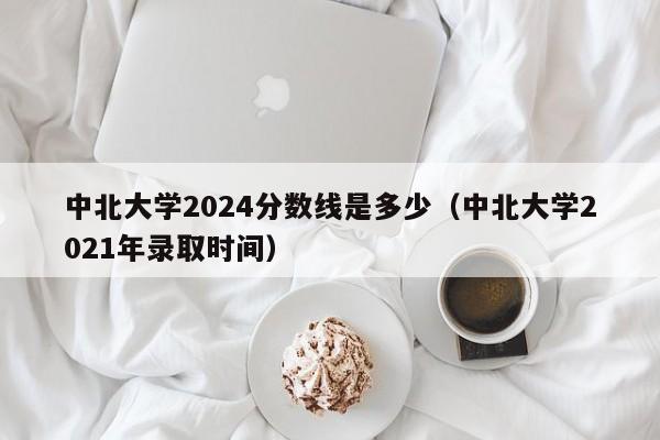 中北大学2024分数线是多少（中北大学2021年录取时间）-第1张图片