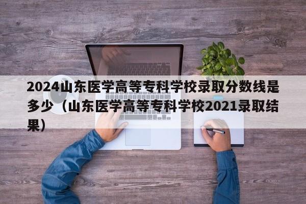 2024山东医学高等专科学校录取分数线是多少（山东医学高等专科学校2021录取结果）-第1张图片