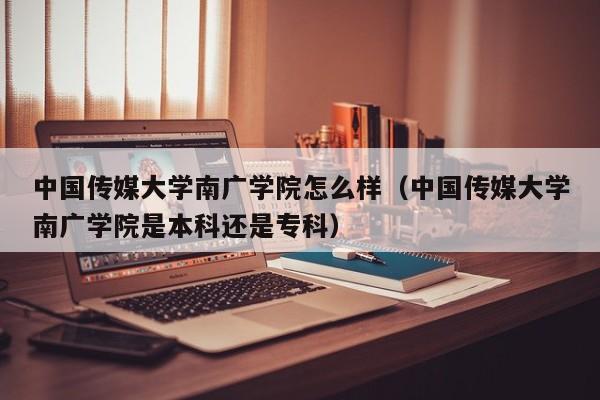 中国传媒大学南广学院怎么样（中国传媒大学南广学院是本科还是专科）-第1张图片