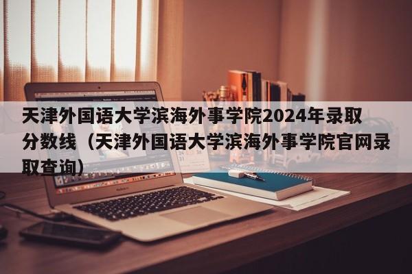 天津外国语大学滨海外事学院2024年录取分数线（天津外国语大学滨海外事学院官网录取查询）-第1张图片