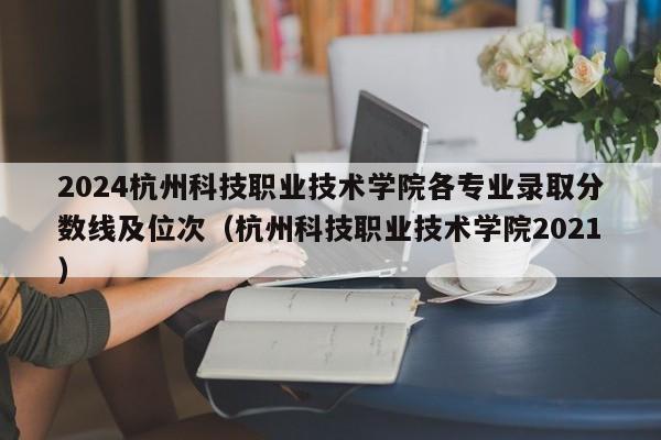 2024杭州科技职业技术学院各专业录取分数线及位次（杭州科技职业技术学院2021）-第1张图片