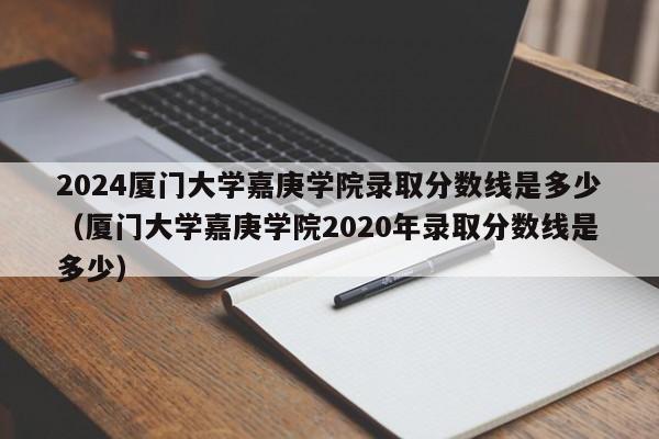 2024厦门大学嘉庚学院录取分数线是多少（厦门大学嘉庚学院2020年录取分数线是多少）-第1张图片