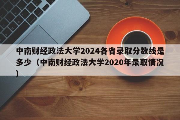 中南财经政法大学2024各省录取分数线是多少（中南财经政法大学2020年录取情况）-第1张图片