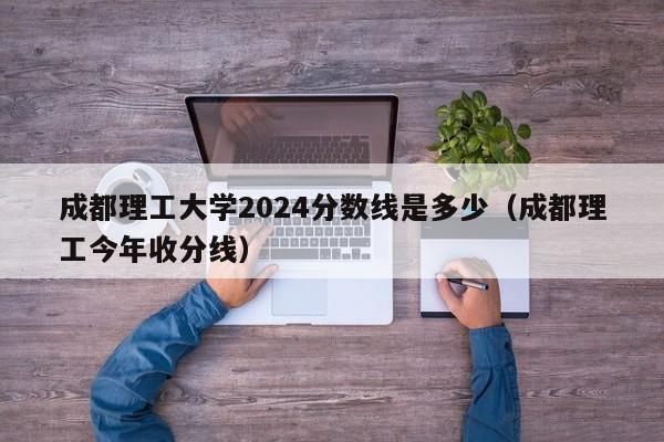 成都理工大学2024分数线是多少（成都理工今年收分线）-第1张图片