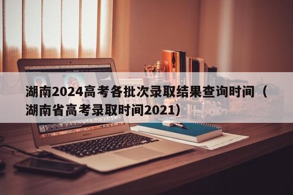 湖南2024高考各批次录取结果查询时间（湖南省高考录取时间2021）-第1张图片