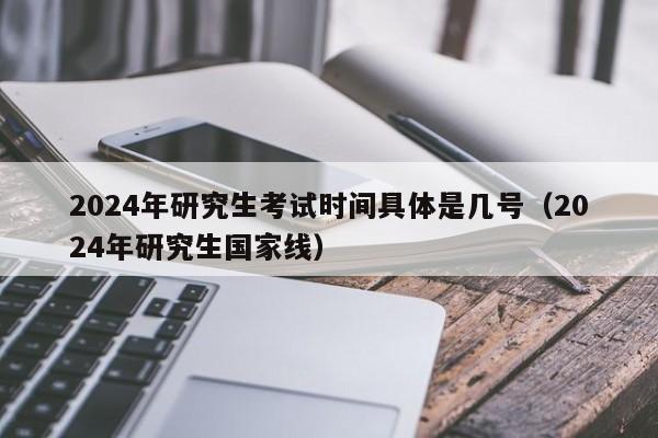 2024年研究生考试时间具体是几号（2024年研究生国家线）-第1张图片