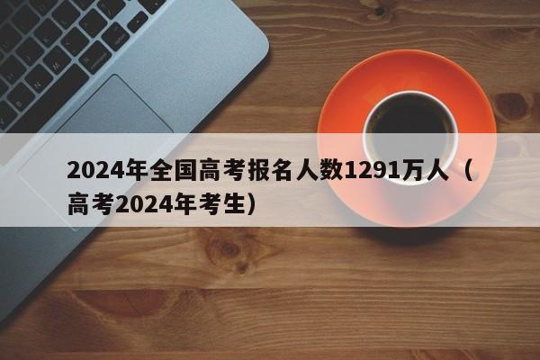 2024年全国高考报名人数1291万人（高考2024年考生）-第1张图片