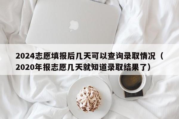 2024志愿填报后几天可以查询录取情况（2020年报志愿几天就知道录取结果了）-第1张图片