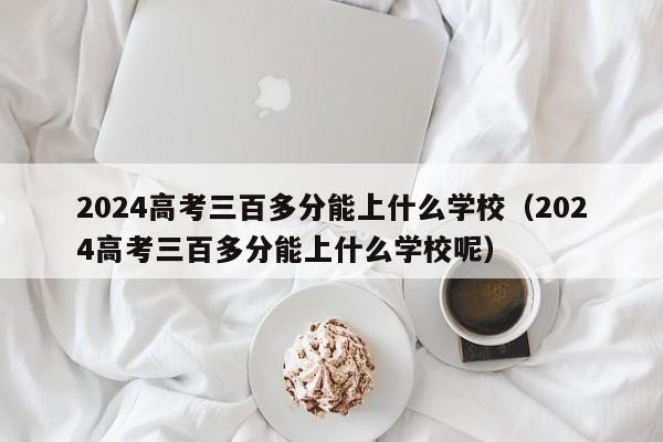 2024高考三百多分能上什么学校（2024高考三百多分能上什么学校呢）-第1张图片