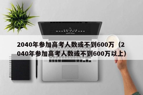 2040年参加高考人数或不到600万（2040年参加高考人数或不到600万以上）-第1张图片