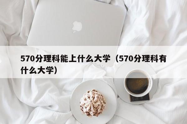 570分理科能上什么大学（570分理科有什么大学）-第1张图片