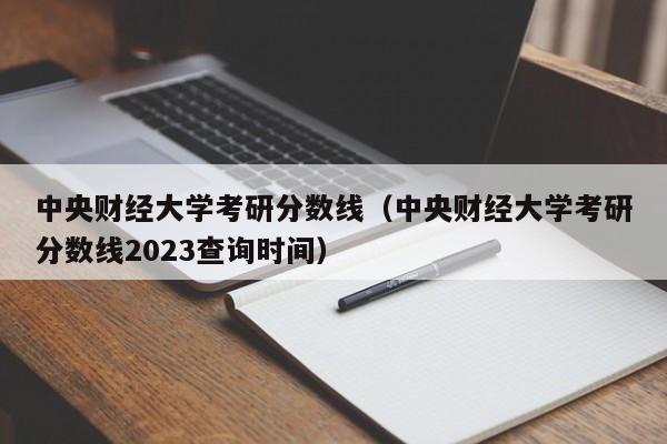 中央财经大学考研分数线（中央财经大学考研分数线2023查询时间）-第1张图片