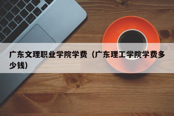 广东文理职业学院学费（广东理工学院学费多少钱）-第1张图片