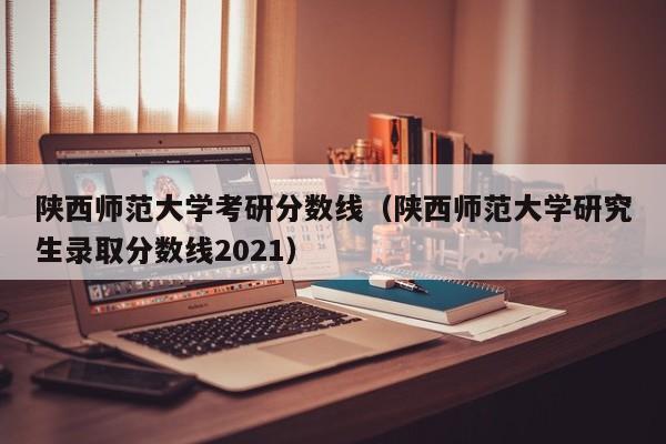 陕西师范大学考研分数线（陕西师范大学研究生录取分数线2021）-第1张图片