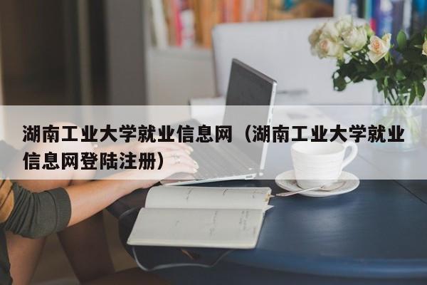 湖南工业大学就业信息网（湖南工业大学就业信息网登陆注册）-第1张图片
