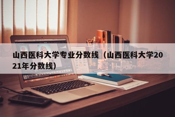 山西医科大学专业分数线（山西医科大学2021年分数线）-第1张图片