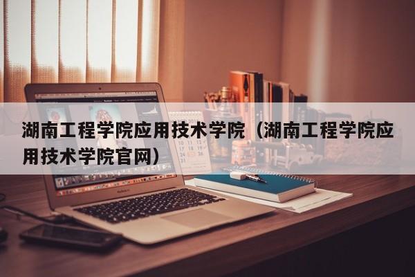 湖南工程学院应用技术学院（湖南工程学院应用技术学院官网）-第1张图片