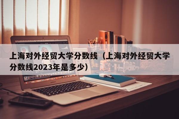 上海对外经贸大学分数线（上海对外经贸大学分数线2023年是多少）-第1张图片