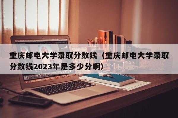 重庆邮电大学录取分数线（重庆邮电大学录取分数线2023年是多少分啊）-第1张图片