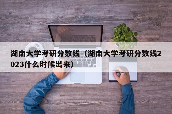 湖南大学考研分数线（湖南大学考研分数线2023什么时候出来）-第1张图片