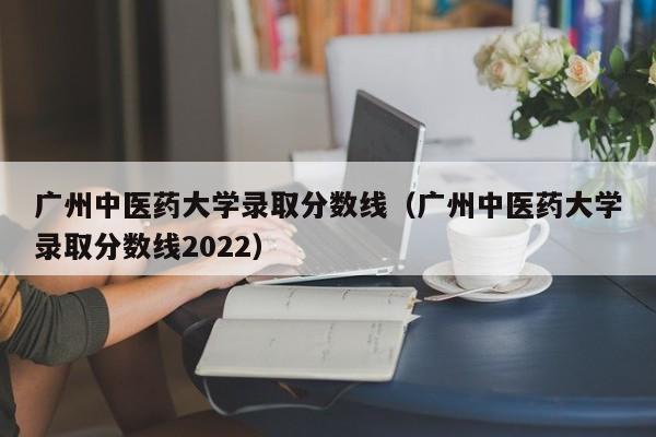 广州中医药大学录取分数线（广州中医药大学录取分数线2022）-第1张图片