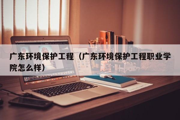 广东环境保护工程（广东环境保护工程职业学院怎么样）-第1张图片