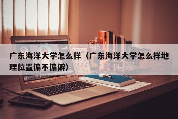 广东海洋大学怎么样（广东海洋大学怎么样地理位置偏不偏僻）-第1张图片