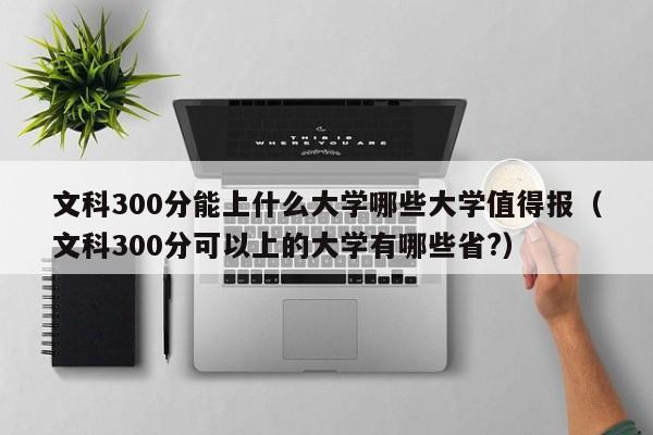 文科300分能上什么大学哪些大学值得报（文科300分可以上的大学有哪些省?）-第1张图片