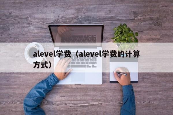 alevel学费（alevel学费的计算方式）-第1张图片