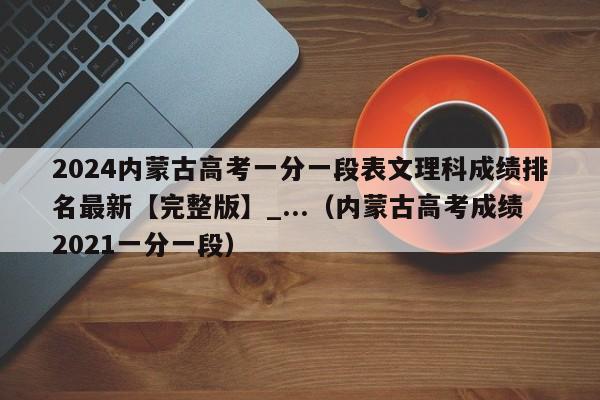 2024内蒙古高考一分一段表文理科成绩排名最新【完整版】_...（内蒙古高考成绩2021一分一段）-第1张图片