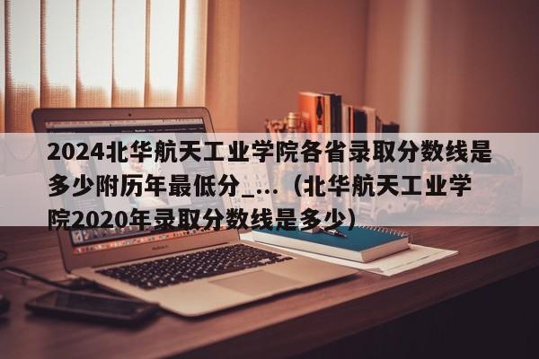 2024北华航天工业学院各省录取分数线是多少附历年最低分_...（北华航天工业学院2020年录取分数线是多少）-第1张图片