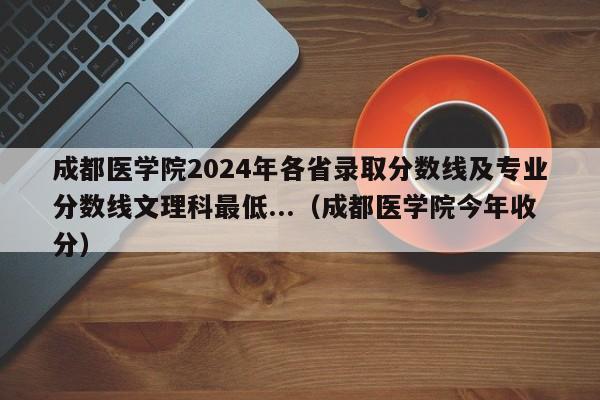 成都医学院2024年各省录取分数线及专业分数线文理科最低...（成都医学院今年收分）-第1张图片