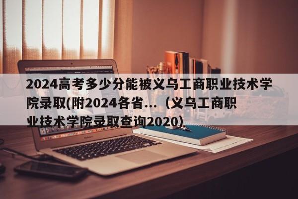 2024高考多少分能被义乌工商职业技术学院录取(附2024各省...（义乌工商职业技术学院录取查询2020）-第1张图片