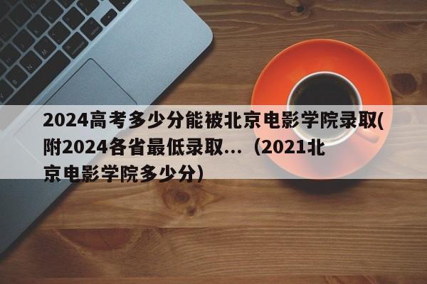 2024高考多少分能被北京电影学院录取(附2024各省最低录取...（2021北京电影学院多少分）-第1张图片