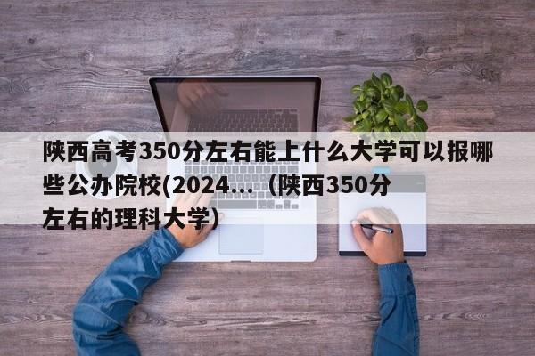 陕西高考350分左右能上什么大学可以报哪些公办院校(2024...（陕西350分左右的理科大学）-第1张图片