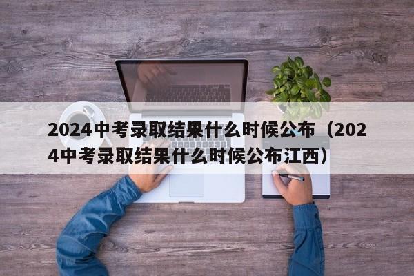 2024中考录取结果什么时候公布（2024中考录取结果什么时候公布江西）-第1张图片