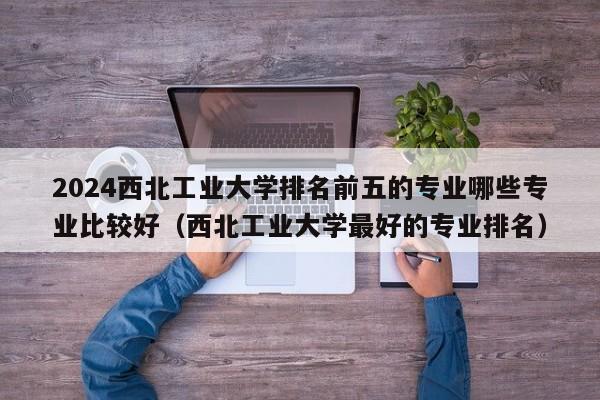 2024西北工业大学排名前五的专业哪些专业比较好（西北工业大学最好的专业排名）-第1张图片