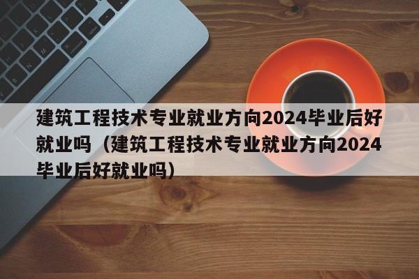 建筑工程技术专业就业方向2024毕业后好就业吗（建筑工程技术专业就业方向2024毕业后好就业吗）-第1张图片